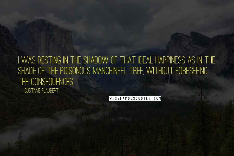 Gustave Flaubert Quotes: I was resting in the shadow of that ideal happiness as in the shade of the poisonous manchineel tree, without foreseeing the consequences.