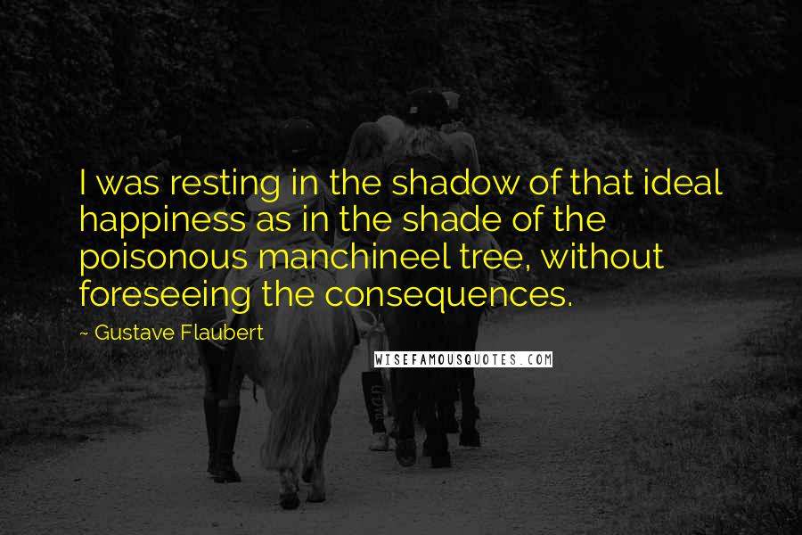 Gustave Flaubert Quotes: I was resting in the shadow of that ideal happiness as in the shade of the poisonous manchineel tree, without foreseeing the consequences.