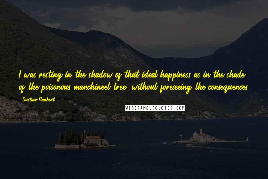 Gustave Flaubert Quotes: I was resting in the shadow of that ideal happiness as in the shade of the poisonous manchineel tree, without foreseeing the consequences.