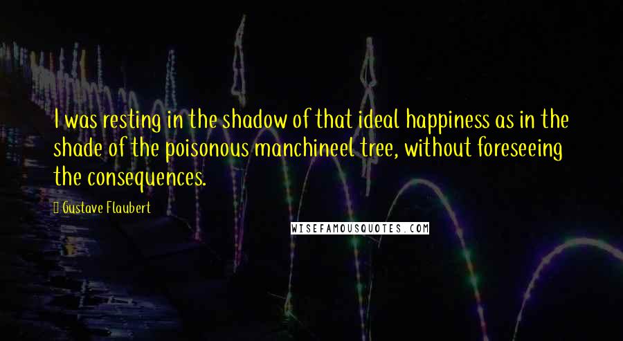 Gustave Flaubert Quotes: I was resting in the shadow of that ideal happiness as in the shade of the poisonous manchineel tree, without foreseeing the consequences.