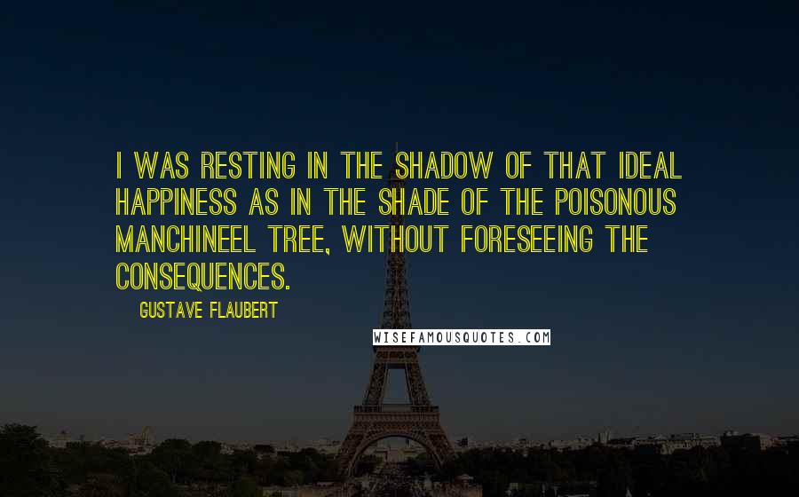 Gustave Flaubert Quotes: I was resting in the shadow of that ideal happiness as in the shade of the poisonous manchineel tree, without foreseeing the consequences.
