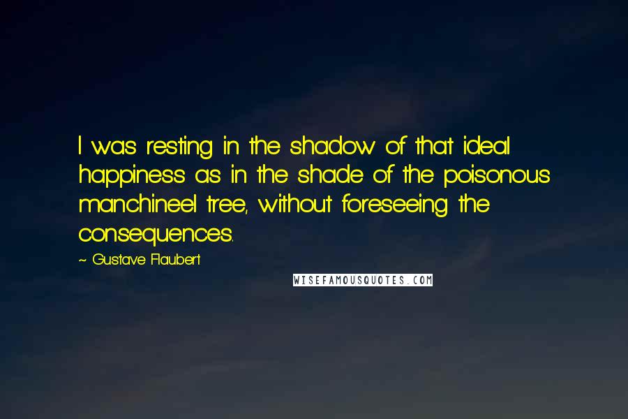 Gustave Flaubert Quotes: I was resting in the shadow of that ideal happiness as in the shade of the poisonous manchineel tree, without foreseeing the consequences.