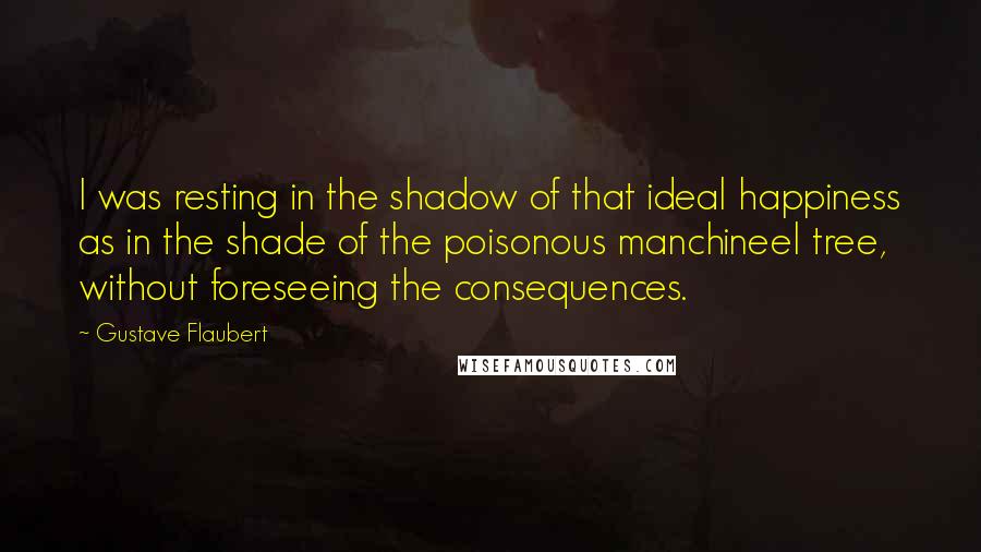 Gustave Flaubert Quotes: I was resting in the shadow of that ideal happiness as in the shade of the poisonous manchineel tree, without foreseeing the consequences.
