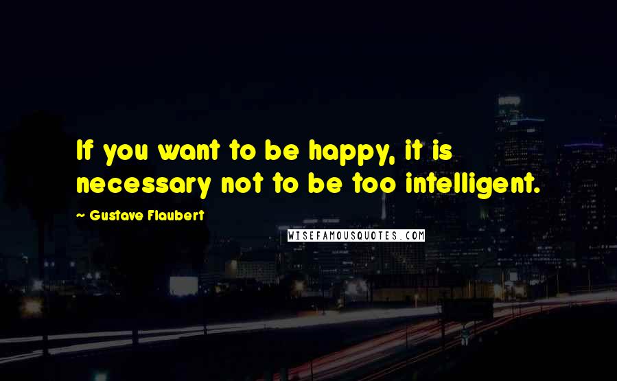 Gustave Flaubert Quotes: If you want to be happy, it is necessary not to be too intelligent.