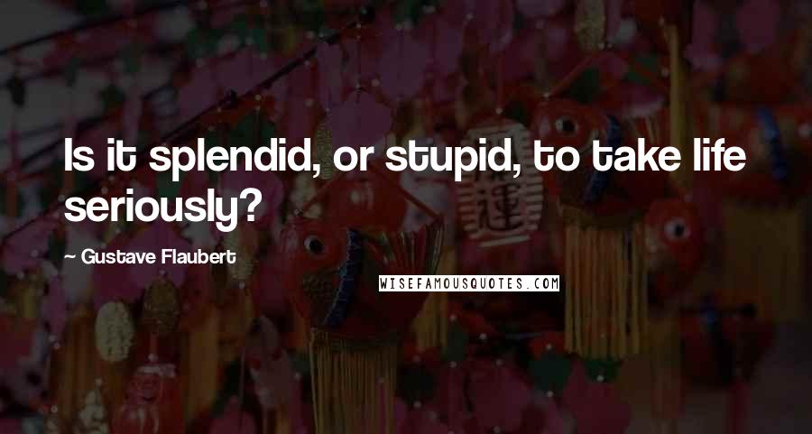 Gustave Flaubert Quotes: Is it splendid, or stupid, to take life seriously?
