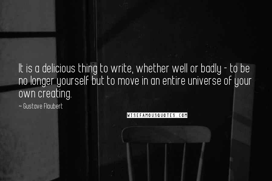 Gustave Flaubert Quotes: It is a delicious thing to write, whether well or badly - to be no longer yourself but to move in an entire universe of your own creating.