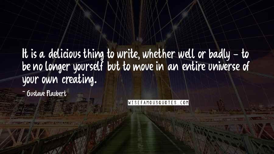 Gustave Flaubert Quotes: It is a delicious thing to write, whether well or badly - to be no longer yourself but to move in an entire universe of your own creating.