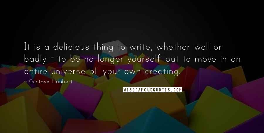 Gustave Flaubert Quotes: It is a delicious thing to write, whether well or badly - to be no longer yourself but to move in an entire universe of your own creating.