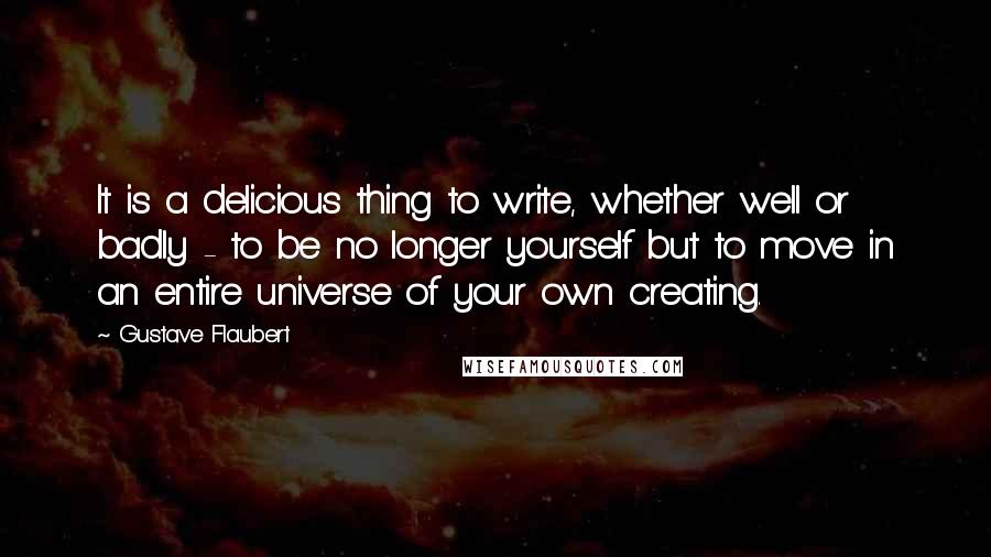 Gustave Flaubert Quotes: It is a delicious thing to write, whether well or badly - to be no longer yourself but to move in an entire universe of your own creating.