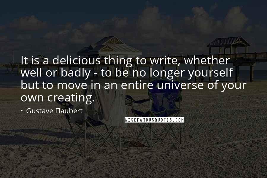 Gustave Flaubert Quotes: It is a delicious thing to write, whether well or badly - to be no longer yourself but to move in an entire universe of your own creating.