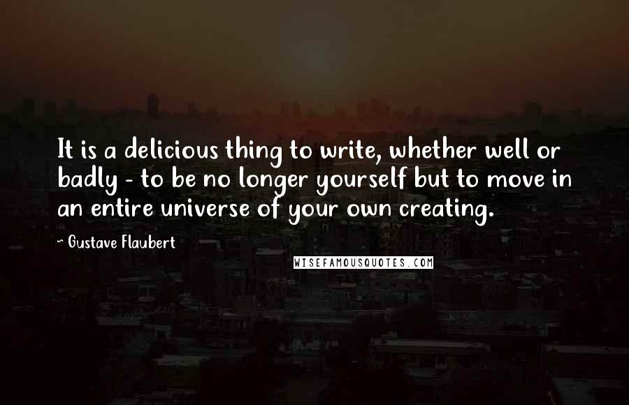 Gustave Flaubert Quotes: It is a delicious thing to write, whether well or badly - to be no longer yourself but to move in an entire universe of your own creating.