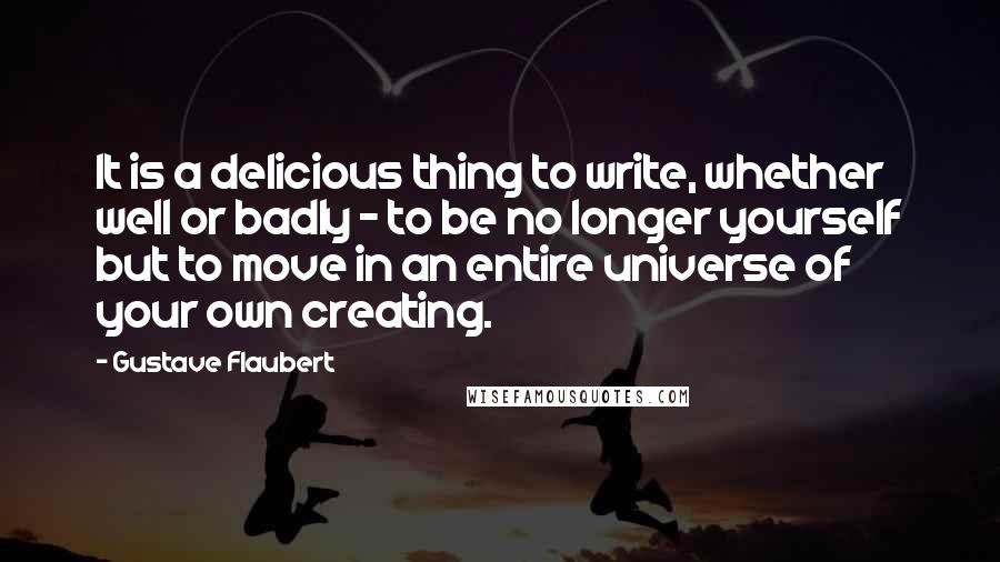 Gustave Flaubert Quotes: It is a delicious thing to write, whether well or badly - to be no longer yourself but to move in an entire universe of your own creating.