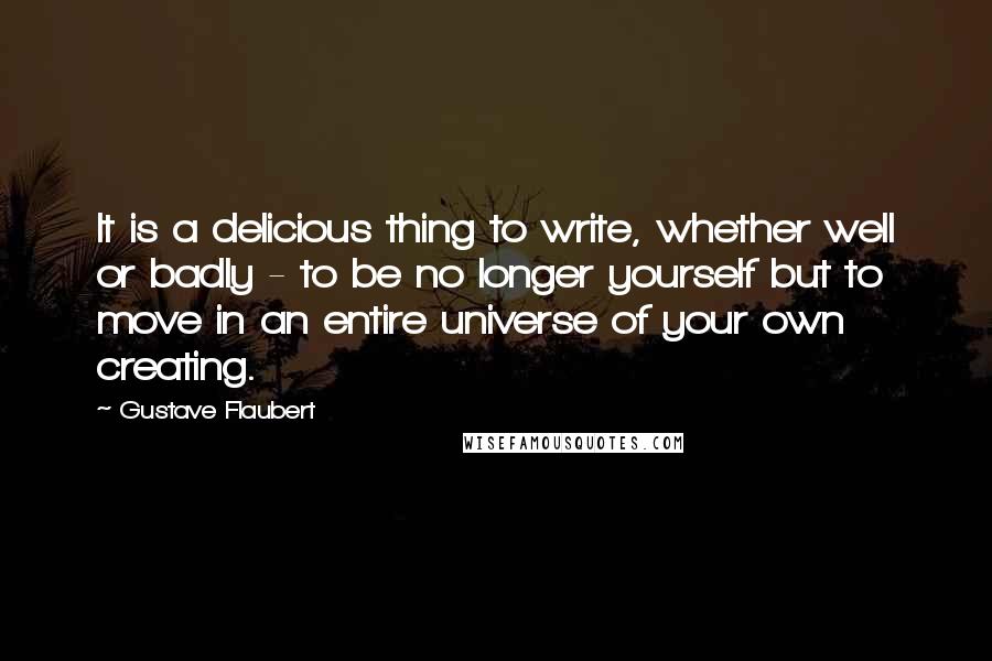 Gustave Flaubert Quotes: It is a delicious thing to write, whether well or badly - to be no longer yourself but to move in an entire universe of your own creating.