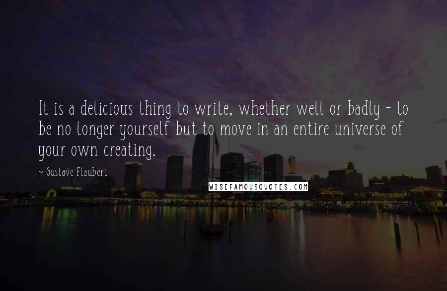 Gustave Flaubert Quotes: It is a delicious thing to write, whether well or badly - to be no longer yourself but to move in an entire universe of your own creating.