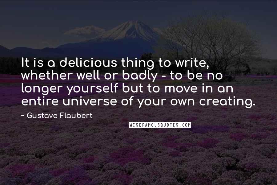Gustave Flaubert Quotes: It is a delicious thing to write, whether well or badly - to be no longer yourself but to move in an entire universe of your own creating.