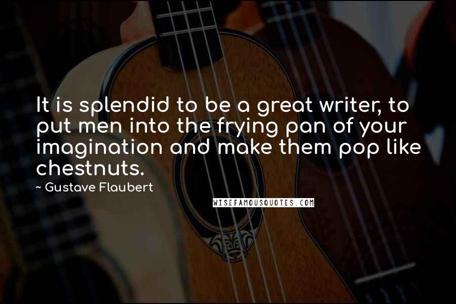 Gustave Flaubert Quotes: It is splendid to be a great writer, to put men into the frying pan of your imagination and make them pop like chestnuts.