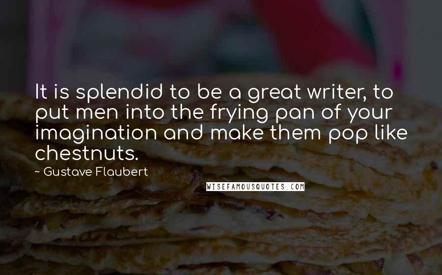 Gustave Flaubert Quotes: It is splendid to be a great writer, to put men into the frying pan of your imagination and make them pop like chestnuts.