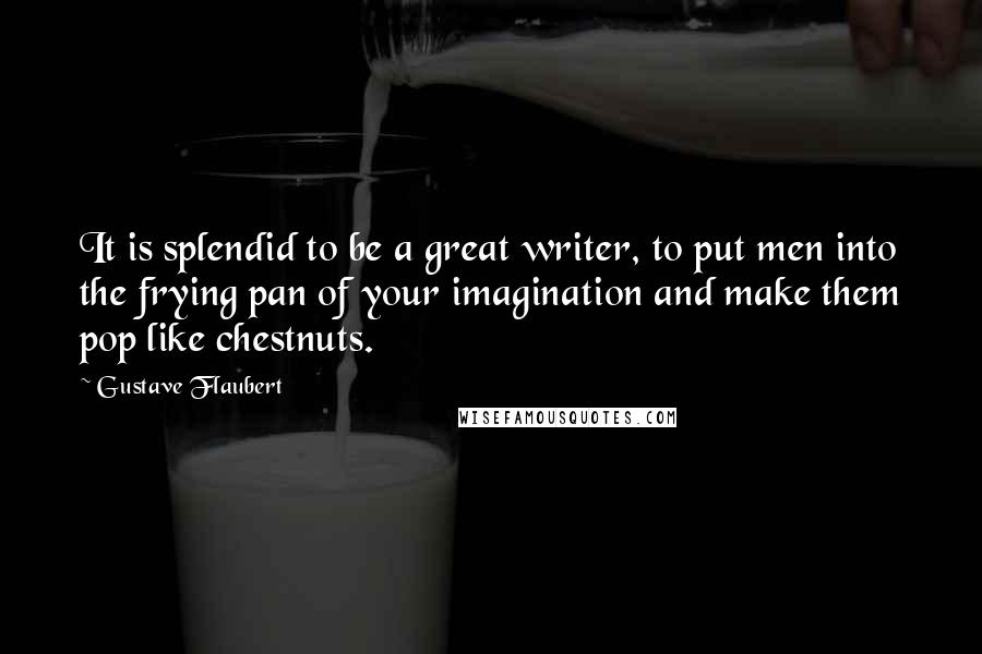 Gustave Flaubert Quotes: It is splendid to be a great writer, to put men into the frying pan of your imagination and make them pop like chestnuts.