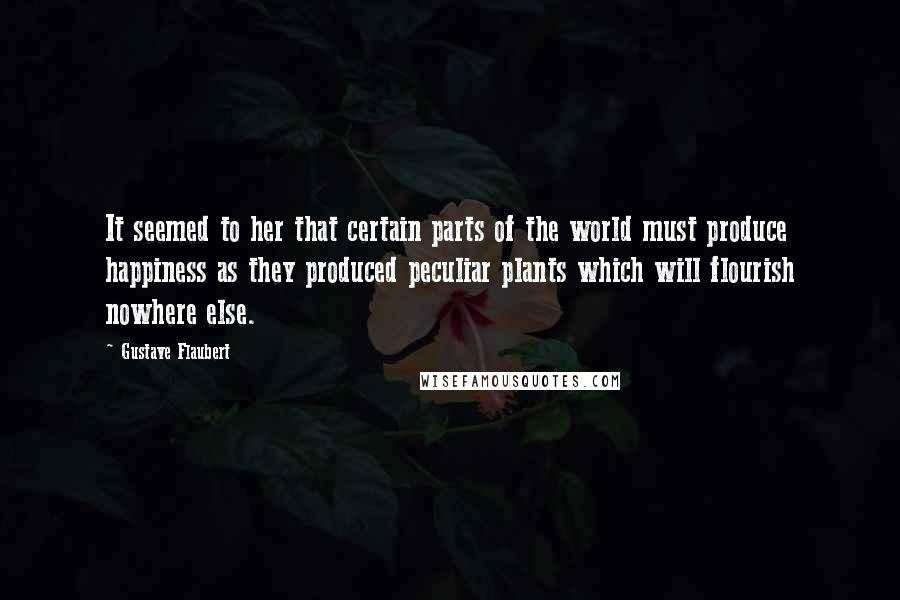 Gustave Flaubert Quotes: It seemed to her that certain parts of the world must produce happiness as they produced peculiar plants which will flourish nowhere else.