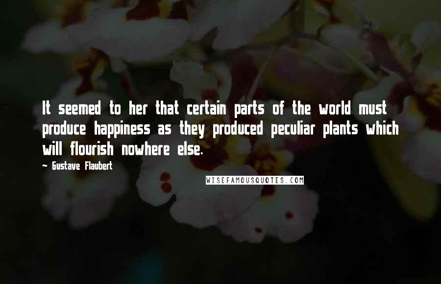 Gustave Flaubert Quotes: It seemed to her that certain parts of the world must produce happiness as they produced peculiar plants which will flourish nowhere else.