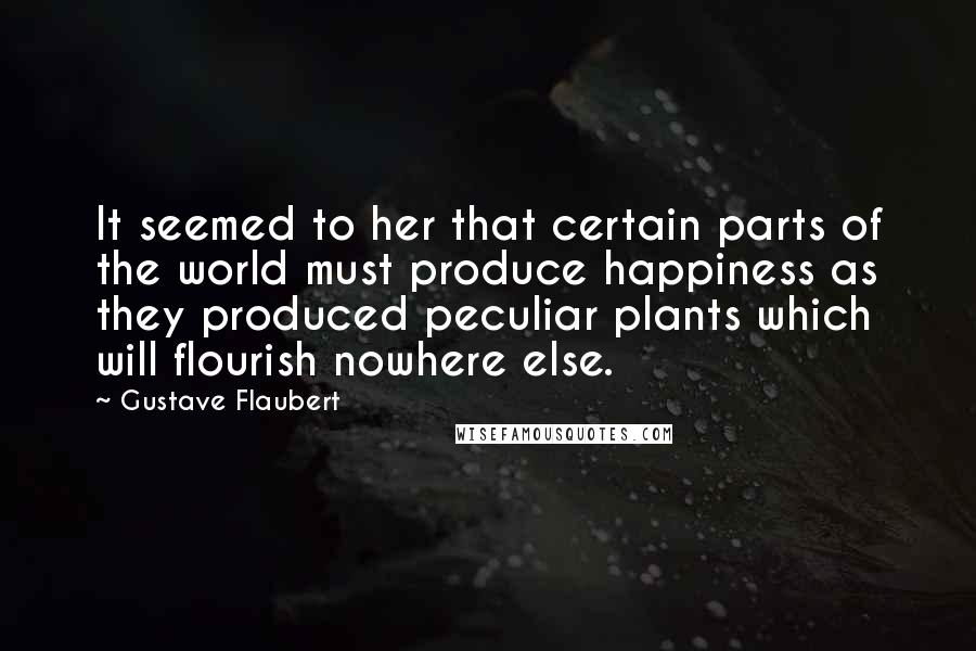 Gustave Flaubert Quotes: It seemed to her that certain parts of the world must produce happiness as they produced peculiar plants which will flourish nowhere else.