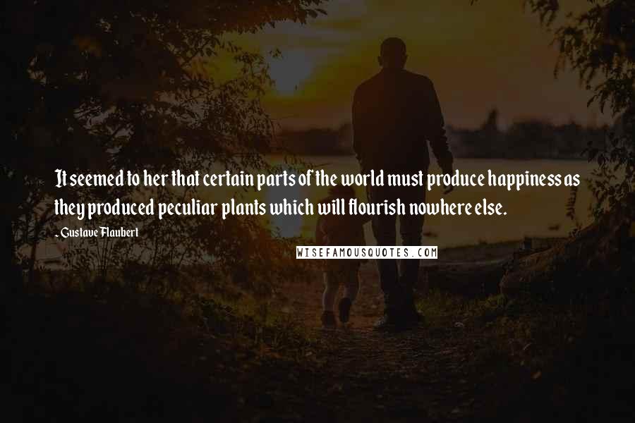 Gustave Flaubert Quotes: It seemed to her that certain parts of the world must produce happiness as they produced peculiar plants which will flourish nowhere else.