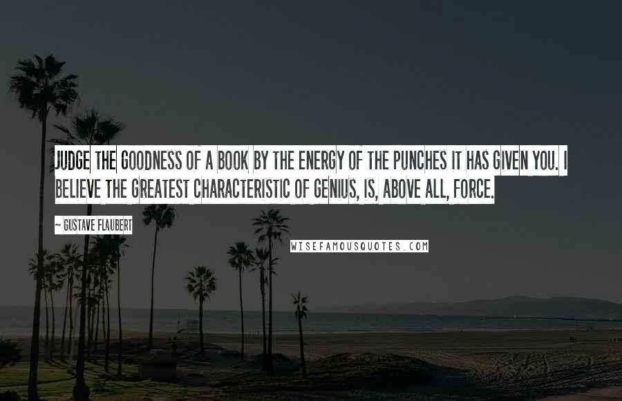 Gustave Flaubert Quotes: Judge the goodness of a book by the energy of the punches it has given you. I believe the greatest characteristic of genius, is, above all, force.