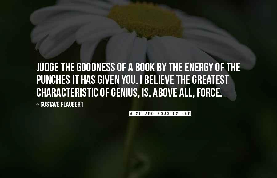 Gustave Flaubert Quotes: Judge the goodness of a book by the energy of the punches it has given you. I believe the greatest characteristic of genius, is, above all, force.