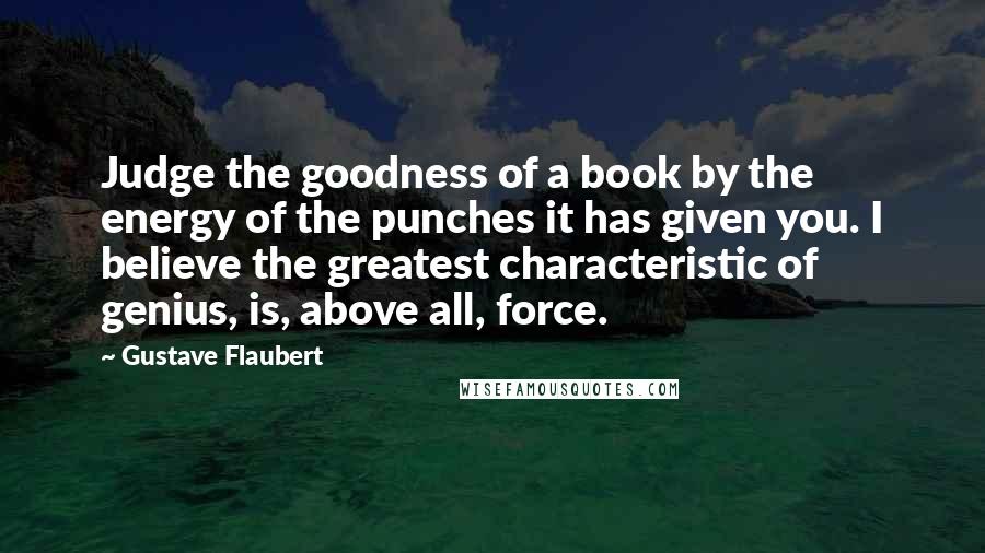 Gustave Flaubert Quotes: Judge the goodness of a book by the energy of the punches it has given you. I believe the greatest characteristic of genius, is, above all, force.