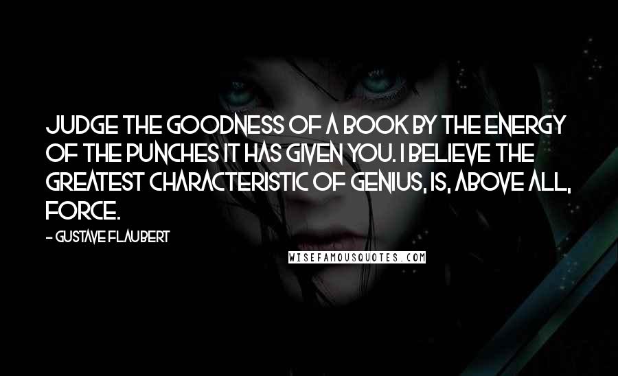Gustave Flaubert Quotes: Judge the goodness of a book by the energy of the punches it has given you. I believe the greatest characteristic of genius, is, above all, force.