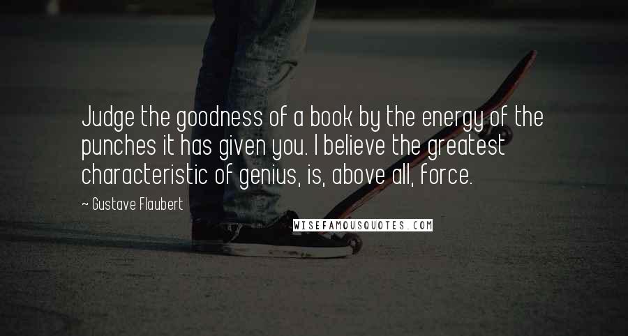 Gustave Flaubert Quotes: Judge the goodness of a book by the energy of the punches it has given you. I believe the greatest characteristic of genius, is, above all, force.