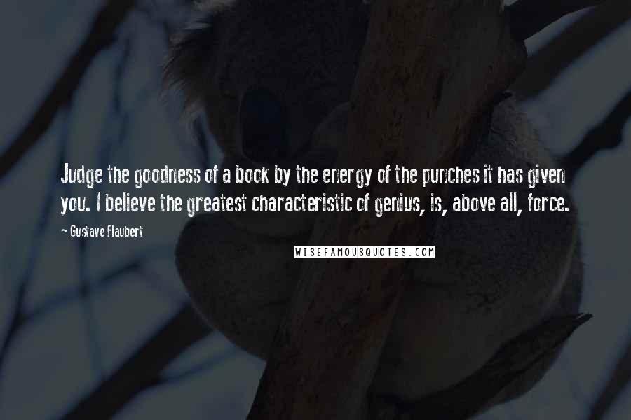 Gustave Flaubert Quotes: Judge the goodness of a book by the energy of the punches it has given you. I believe the greatest characteristic of genius, is, above all, force.