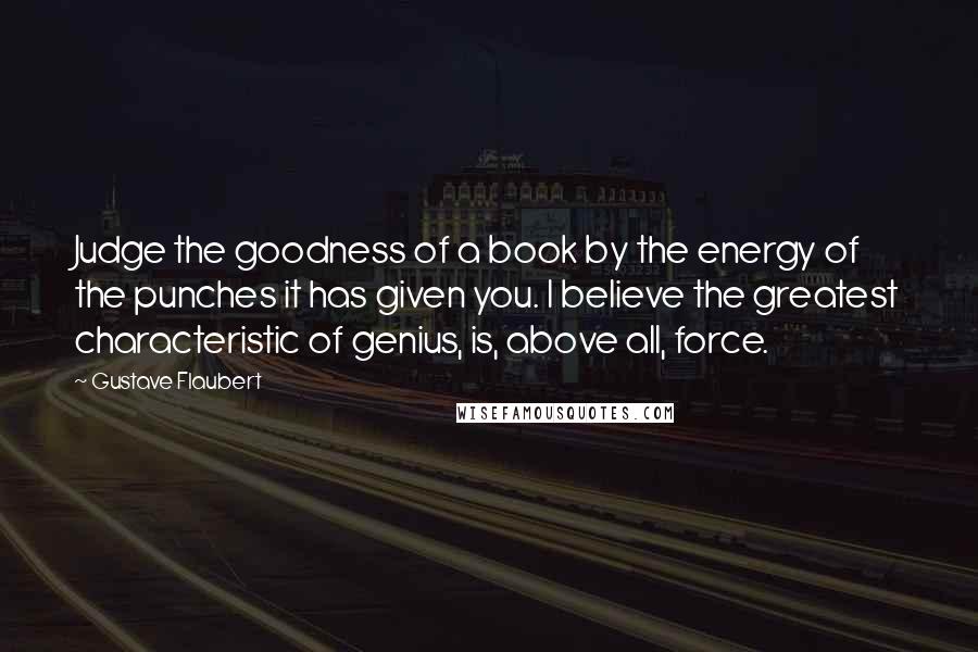 Gustave Flaubert Quotes: Judge the goodness of a book by the energy of the punches it has given you. I believe the greatest characteristic of genius, is, above all, force.