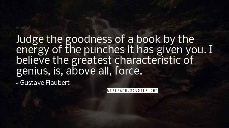 Gustave Flaubert Quotes: Judge the goodness of a book by the energy of the punches it has given you. I believe the greatest characteristic of genius, is, above all, force.