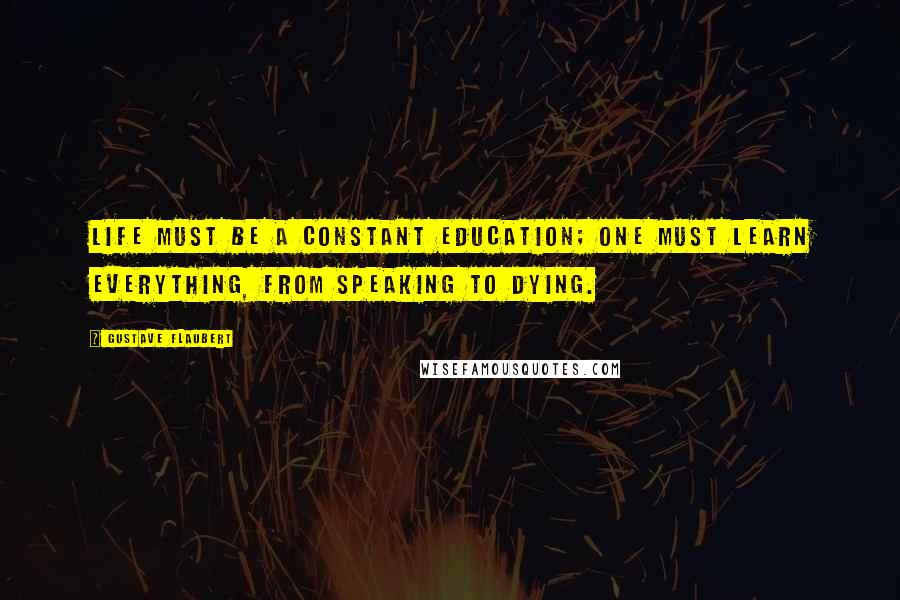 Gustave Flaubert Quotes: Life must be a constant education; one must learn everything, from speaking to dying.