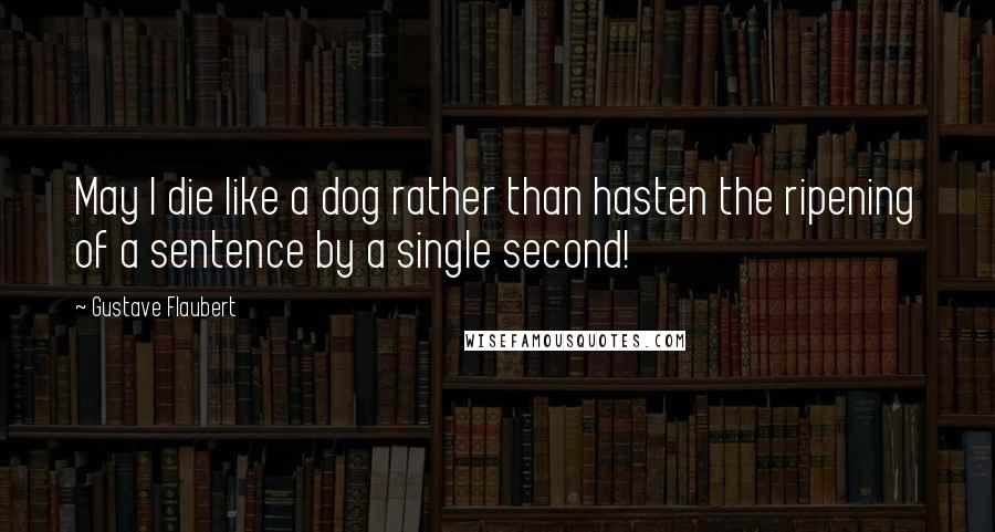 Gustave Flaubert Quotes: May I die like a dog rather than hasten the ripening of a sentence by a single second!