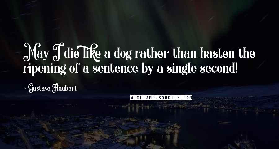 Gustave Flaubert Quotes: May I die like a dog rather than hasten the ripening of a sentence by a single second!