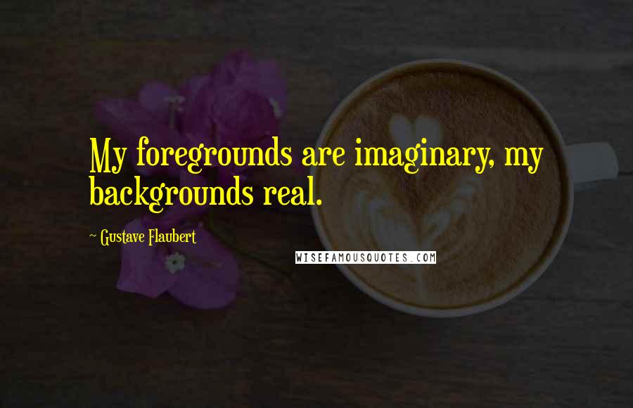 Gustave Flaubert Quotes: My foregrounds are imaginary, my backgrounds real.