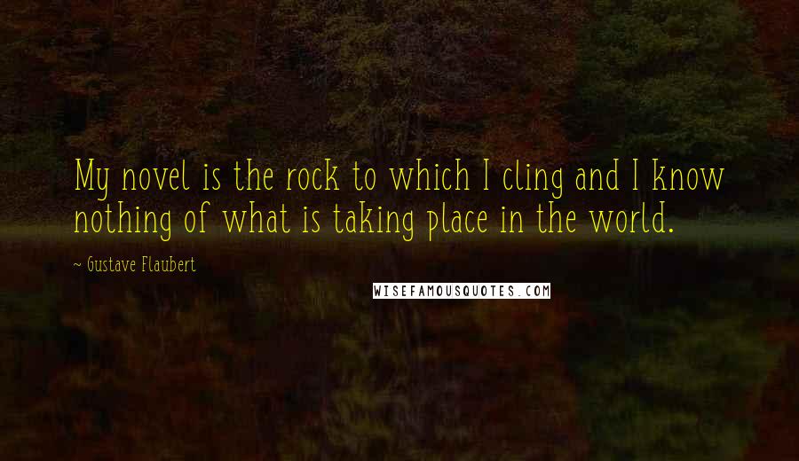 Gustave Flaubert Quotes: My novel is the rock to which I cling and I know nothing of what is taking place in the world.