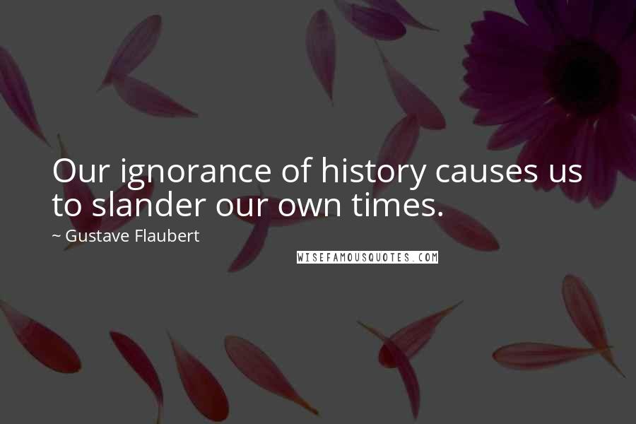 Gustave Flaubert Quotes: Our ignorance of history causes us to slander our own times.