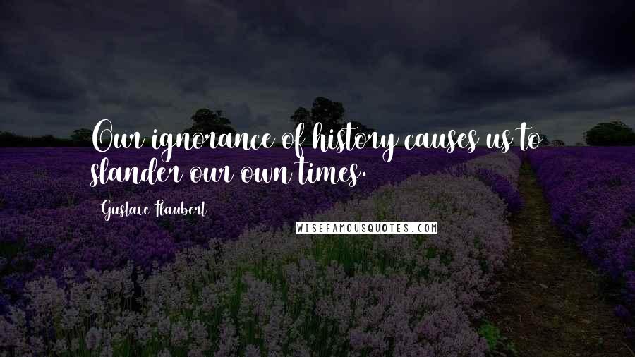 Gustave Flaubert Quotes: Our ignorance of history causes us to slander our own times.