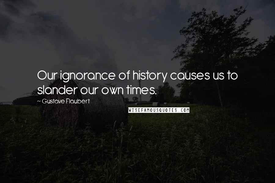 Gustave Flaubert Quotes: Our ignorance of history causes us to slander our own times.