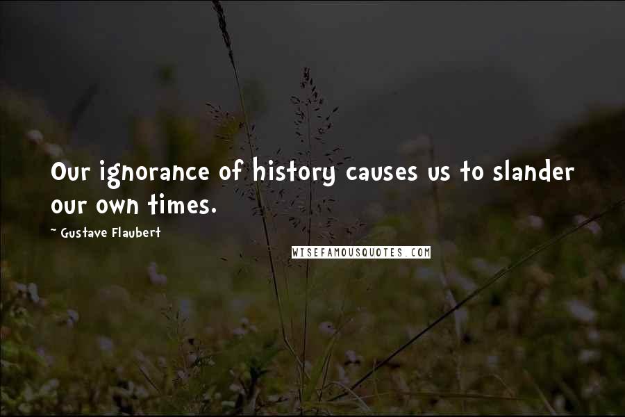 Gustave Flaubert Quotes: Our ignorance of history causes us to slander our own times.