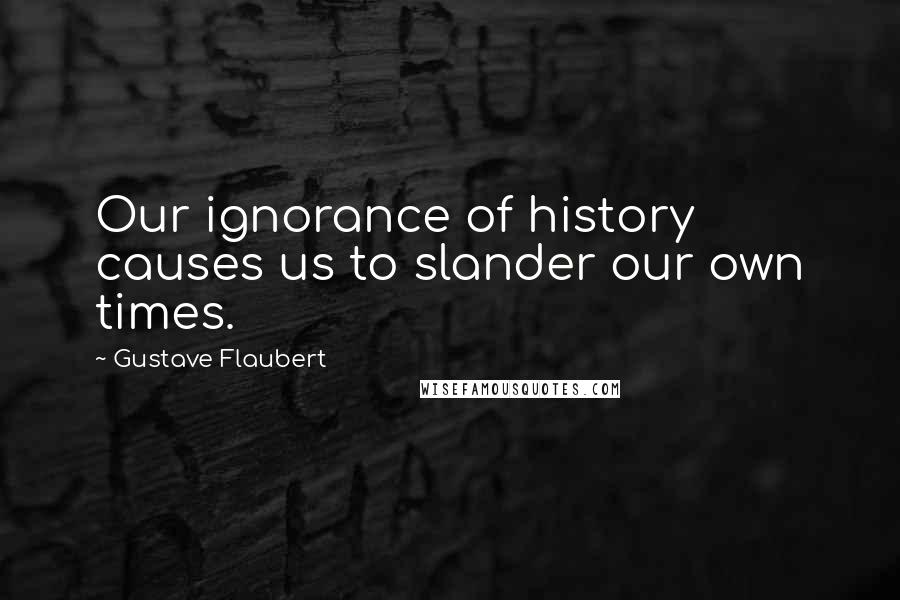 Gustave Flaubert Quotes: Our ignorance of history causes us to slander our own times.