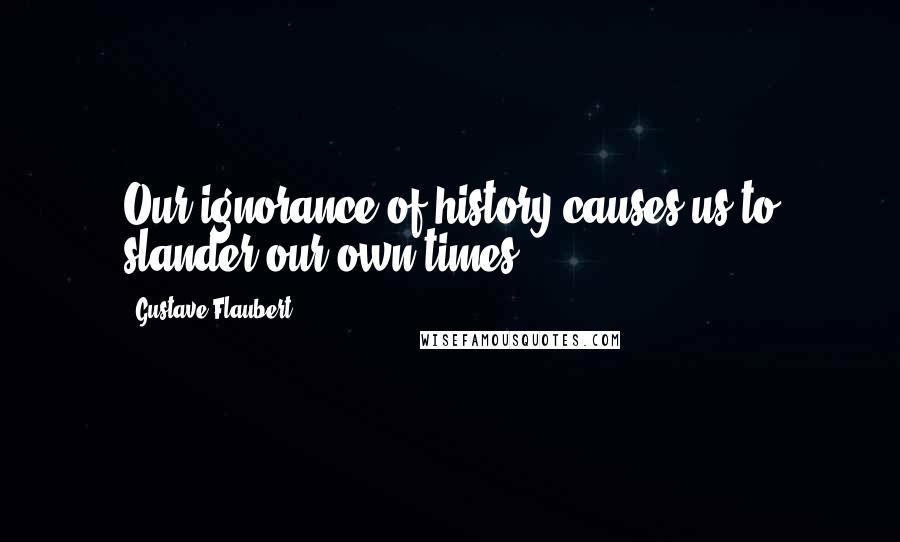 Gustave Flaubert Quotes: Our ignorance of history causes us to slander our own times.