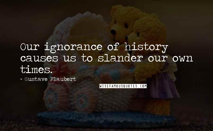 Gustave Flaubert Quotes: Our ignorance of history causes us to slander our own times.