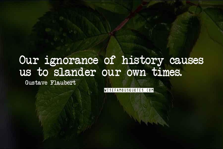 Gustave Flaubert Quotes: Our ignorance of history causes us to slander our own times.