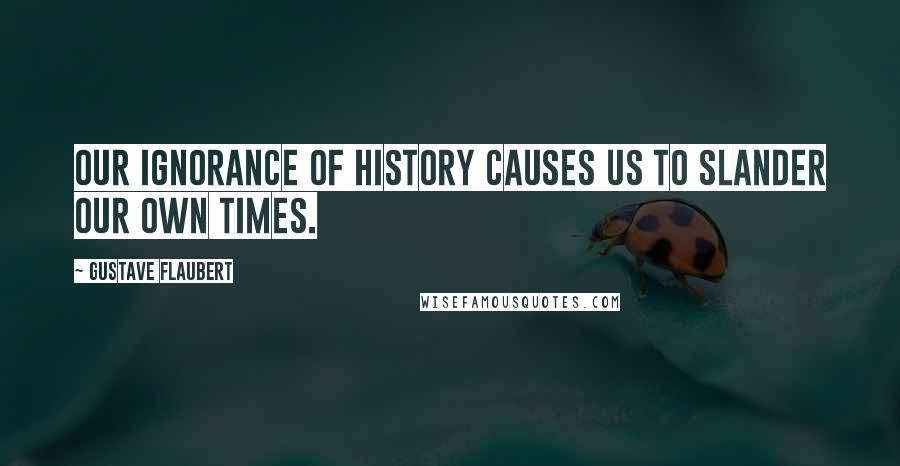 Gustave Flaubert Quotes: Our ignorance of history causes us to slander our own times.