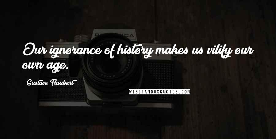 Gustave Flaubert Quotes: Our ignorance of history makes us vilify our own age.