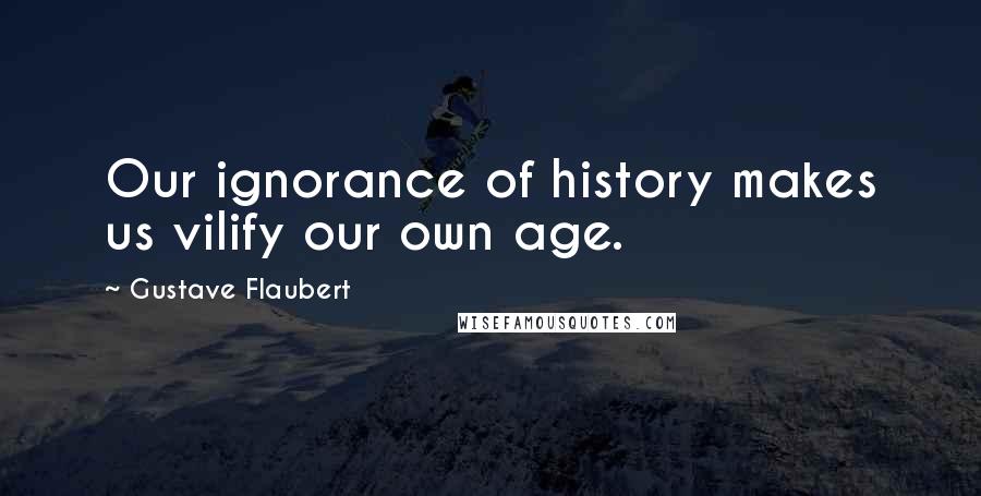 Gustave Flaubert Quotes: Our ignorance of history makes us vilify our own age.